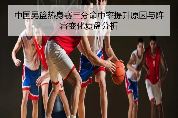 中国男篮热身赛三分命中率提升原因与阵容变化复盘分析